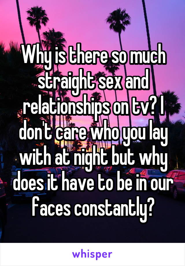 Why is there so much straight sex and relationships on tv? I don't care who you lay with at night but why does it have to be in our faces constantly?