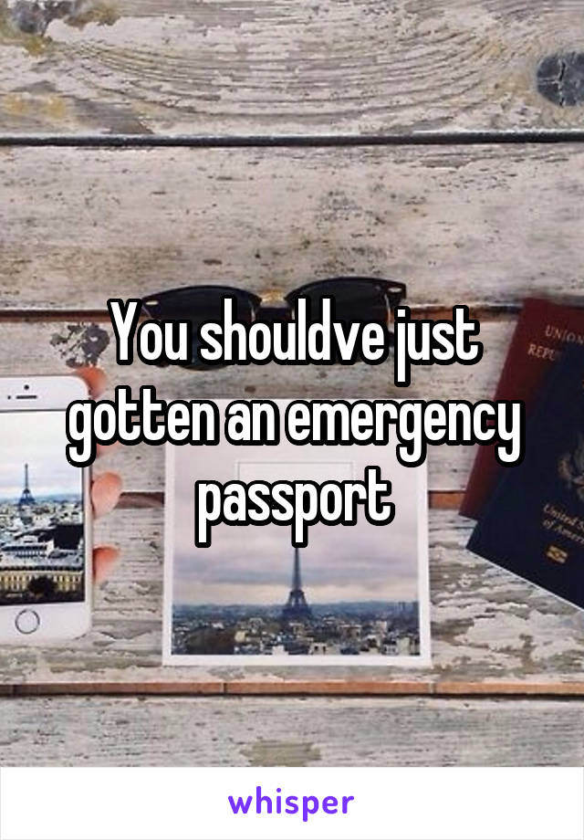You shouldve just gotten an emergency passport