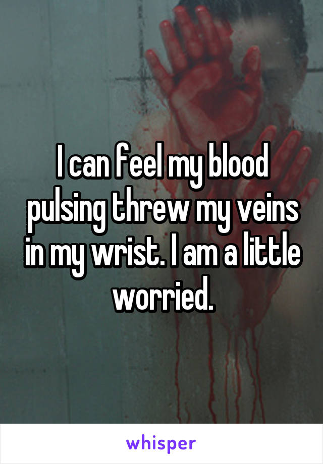 I can feel my blood pulsing threw my veins in my wrist. I am a little worried.