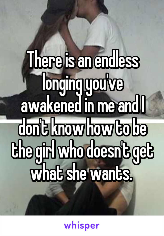 There is an endless longing you've awakened in me and I don't know how to be the girl who doesn't get what she wants. 