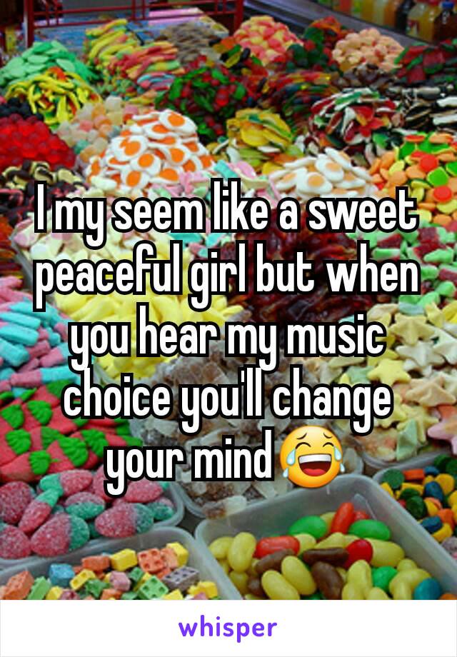 I my seem like a sweet peaceful girl but when you hear my music choice you'll change your mind😂