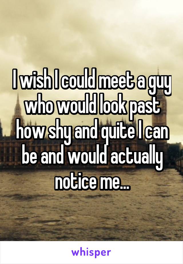 I wish I could meet a guy who would look past how shy and quite I can be and would actually notice me...