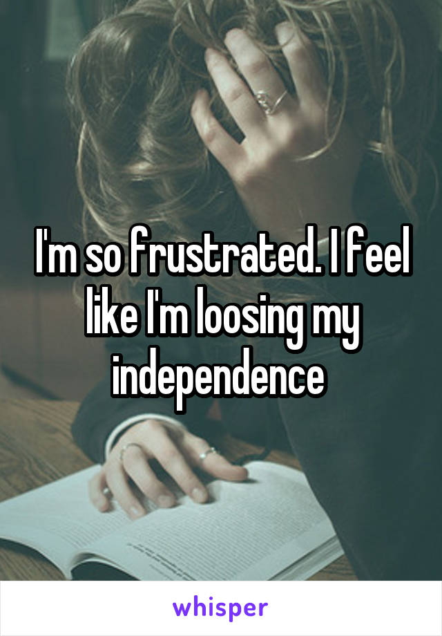 I'm so frustrated. I feel like I'm loosing my independence 