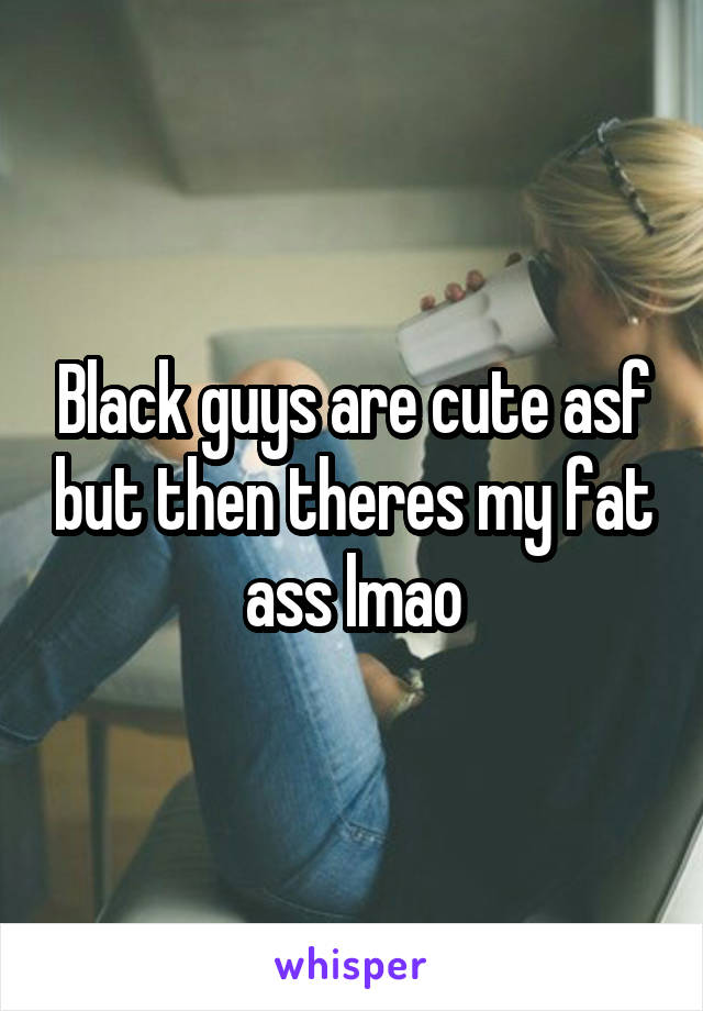 Black guys are cute asf but then theres my fat ass lmao