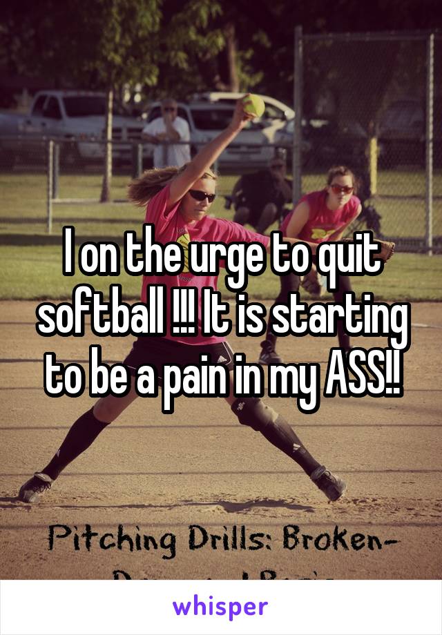 I on the urge to quit softball !!! It is starting to be a pain in my ASS!!