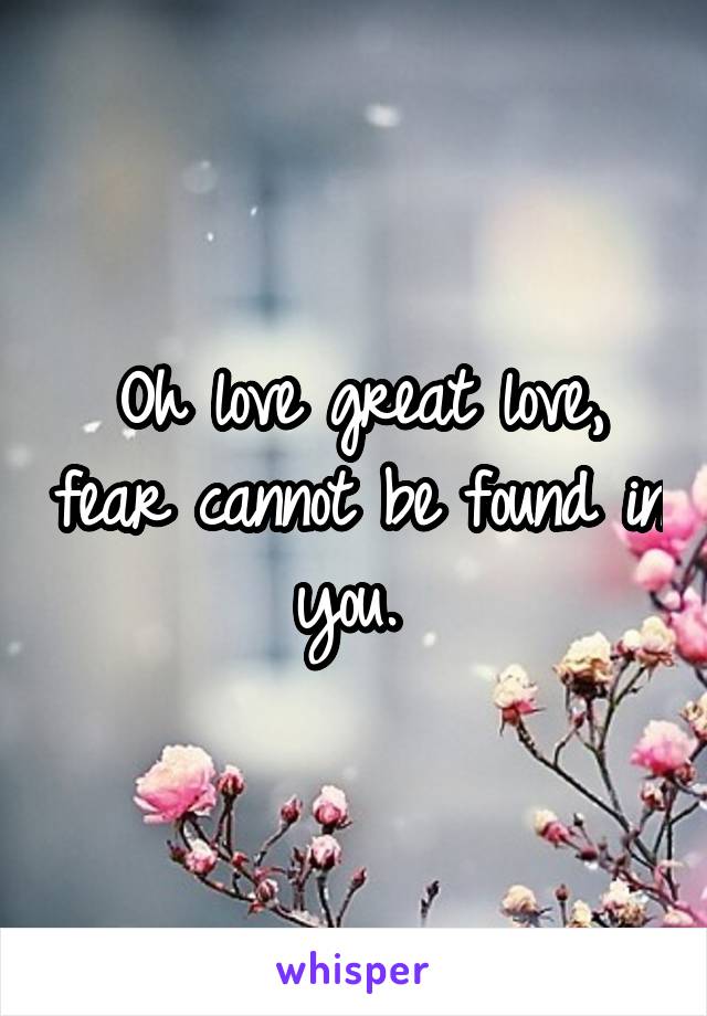 Oh love great love, fear cannot be found in you. 