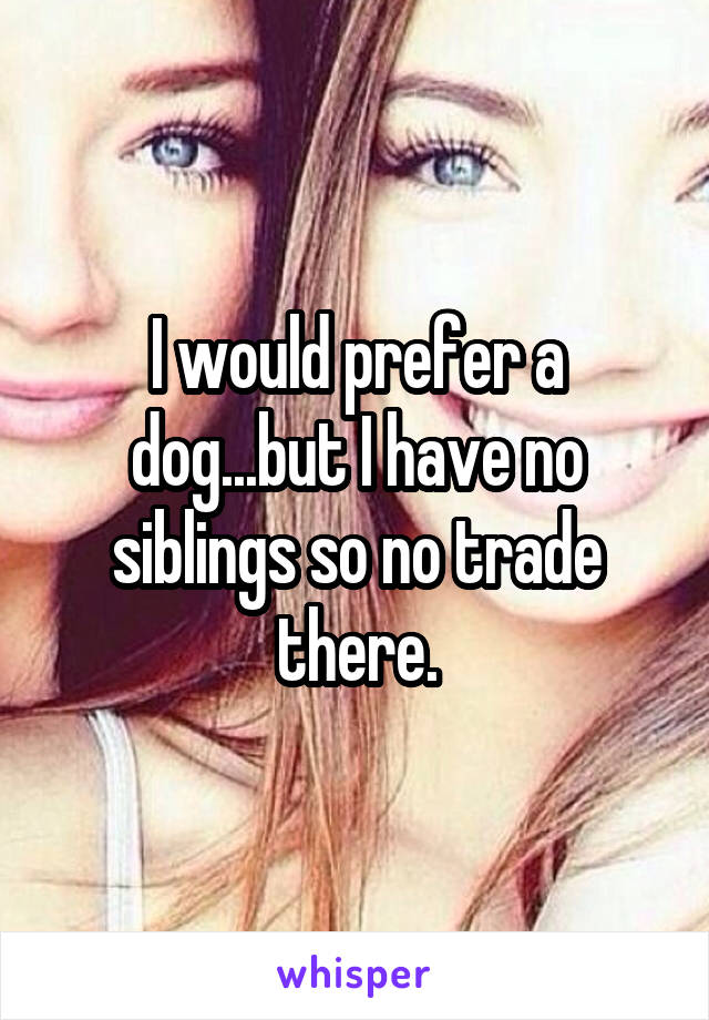 I would prefer a dog...but I have no siblings so no trade there.