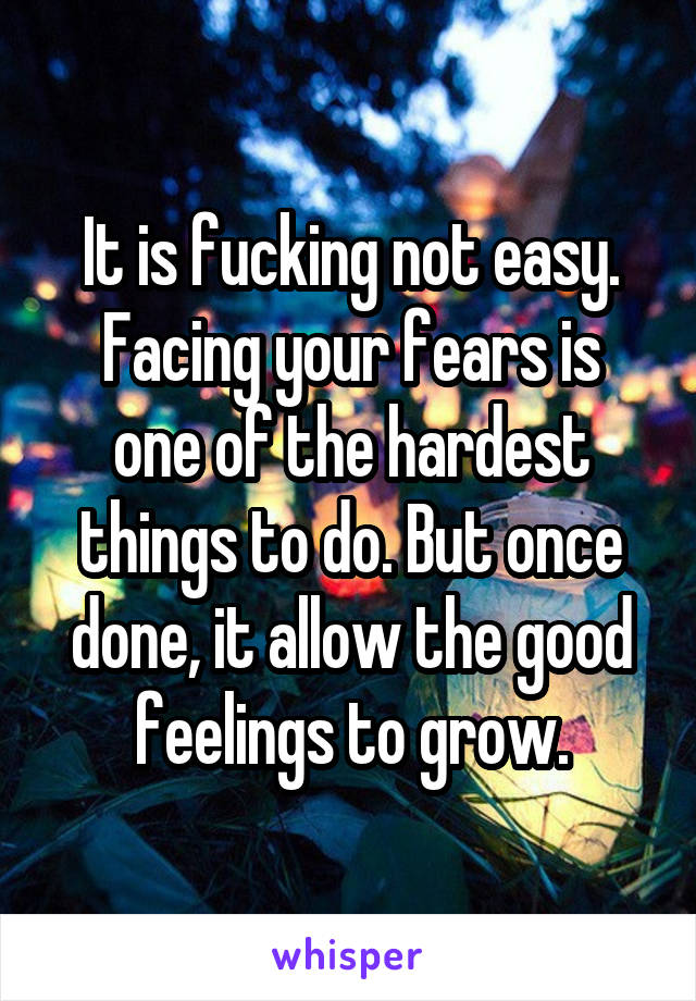 It is fucking not easy.
Facing your fears is one of the hardest things to do. But once done, it allow the good feelings to grow.