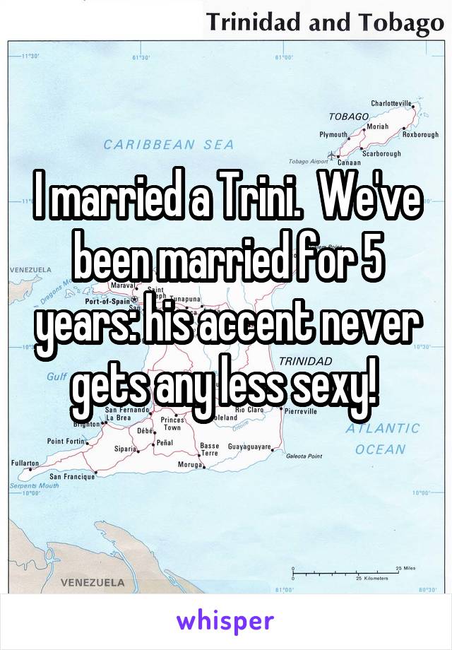 I married a Trini.  We've been married for 5 years: his accent never gets any less sexy! 
