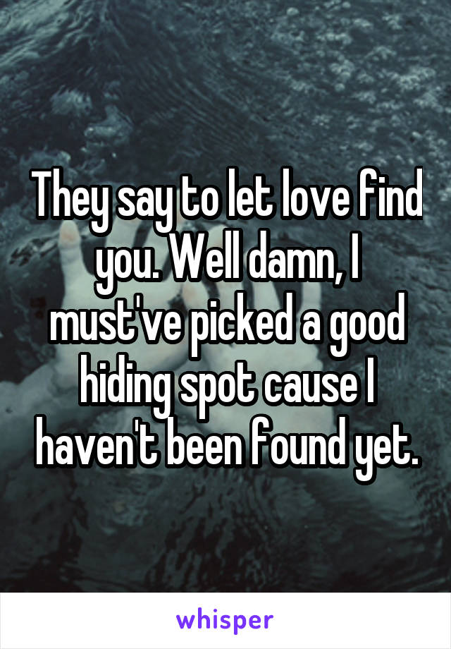 They say to let love find you. Well damn, I must've picked a good hiding spot cause I haven't been found yet.