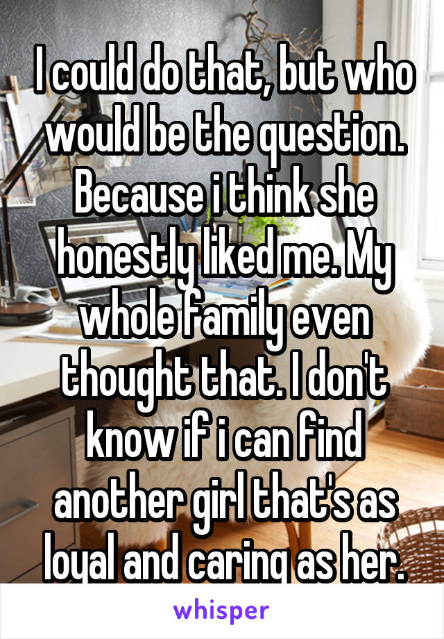 I could do that, but who would be the question. Because i think she honestly liked me. My whole family even thought that. I don't know if i can find another girl that's as loyal and caring as her.