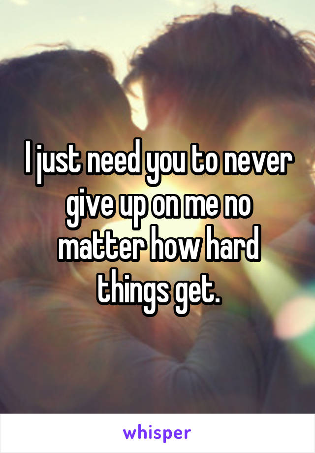 I just need you to never give up on me no matter how hard things get.