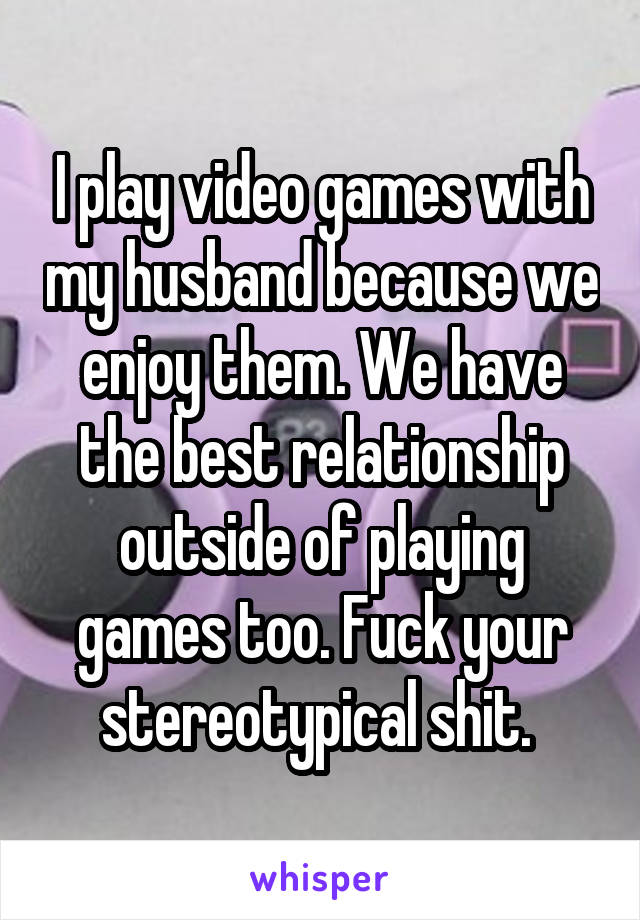 I play video games with my husband because we enjoy them. We have the best relationship outside of playing games too. Fuck your stereotypical shit. 