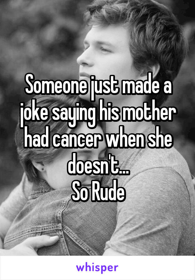 Someone just made a joke saying his mother had cancer when she doesn't...
So Rude