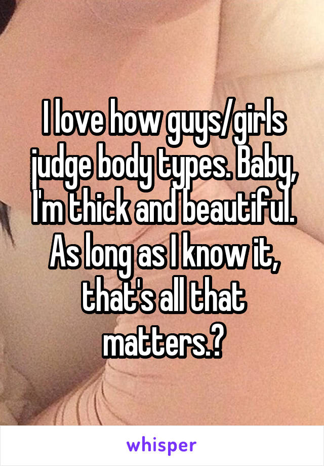 I love how guys/girls judge body types. Baby, I'm thick and beautiful. As long as I know it, that's all that matters.❤