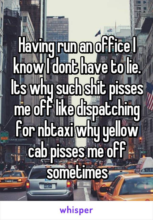 Having run an office I know I dont have to lie. Its why such shit pisses me off like dispatching for nbtaxi why yellow cab pisses me off sometimes