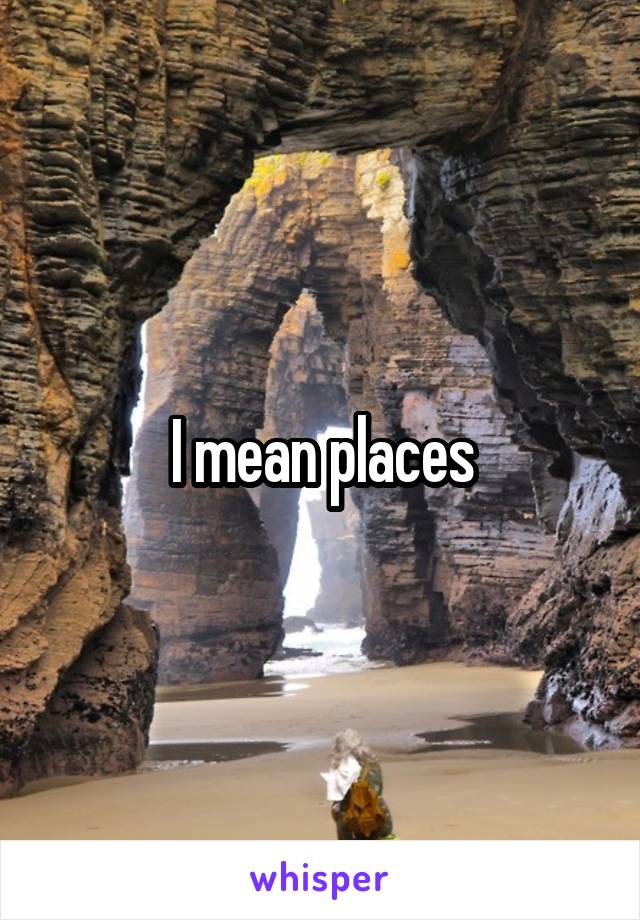 I mean places