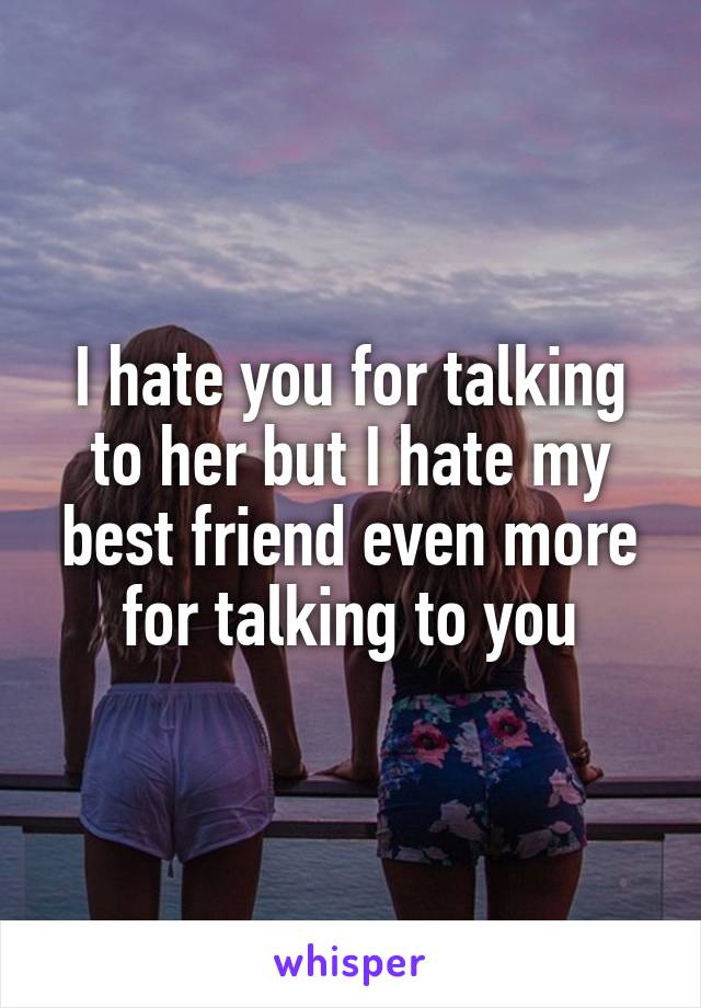 I hate you for talking to her but I hate my best friend even more for talking to you