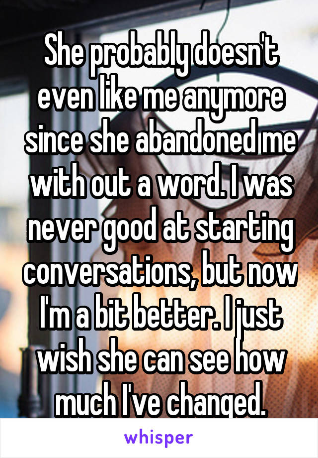 She probably doesn't even like me anymore since she abandoned me with out a word. I was never good at starting conversations, but now I'm a bit better. I just wish she can see how much I've changed.