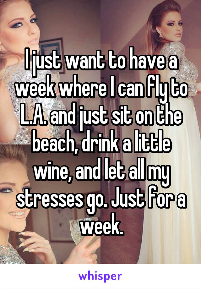 I just want to have a week where I can fly to L.A. and just sit on the beach, drink a little wine, and let all my stresses go. Just for a week.