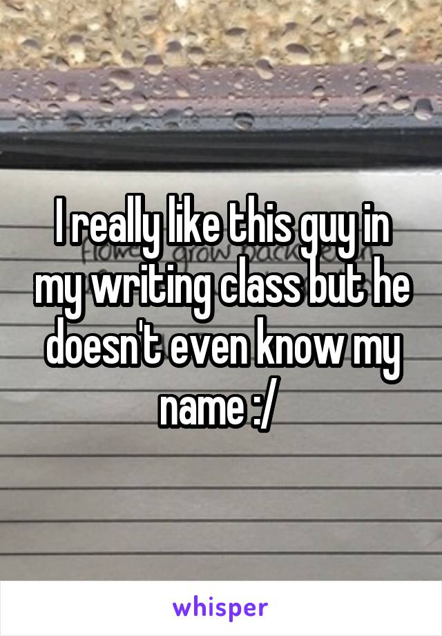 I really like this guy in my writing class but he doesn't even know my name :/ 