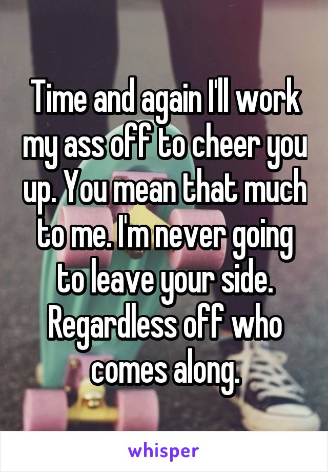 Time and again I'll work my ass off to cheer you up. You mean that much to me. I'm never going to leave your side. Regardless off who comes along.