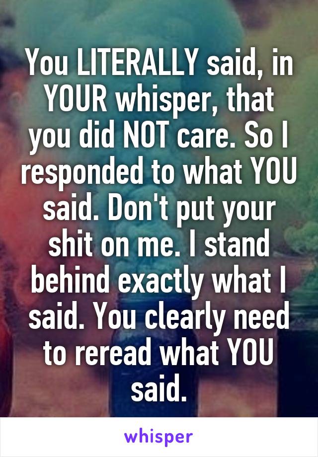 You LITERALLY said, in YOUR whisper, that you did NOT care. So I responded to what YOU said. Don't put your shit on me. I stand behind exactly what I said. You clearly need to reread what YOU said.