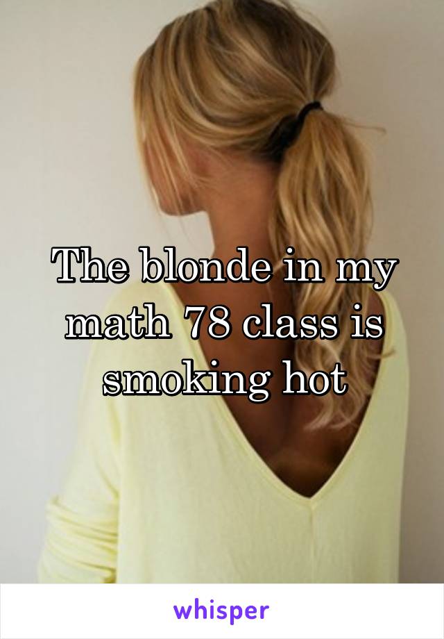 The blonde in my math 78 class is smoking hot