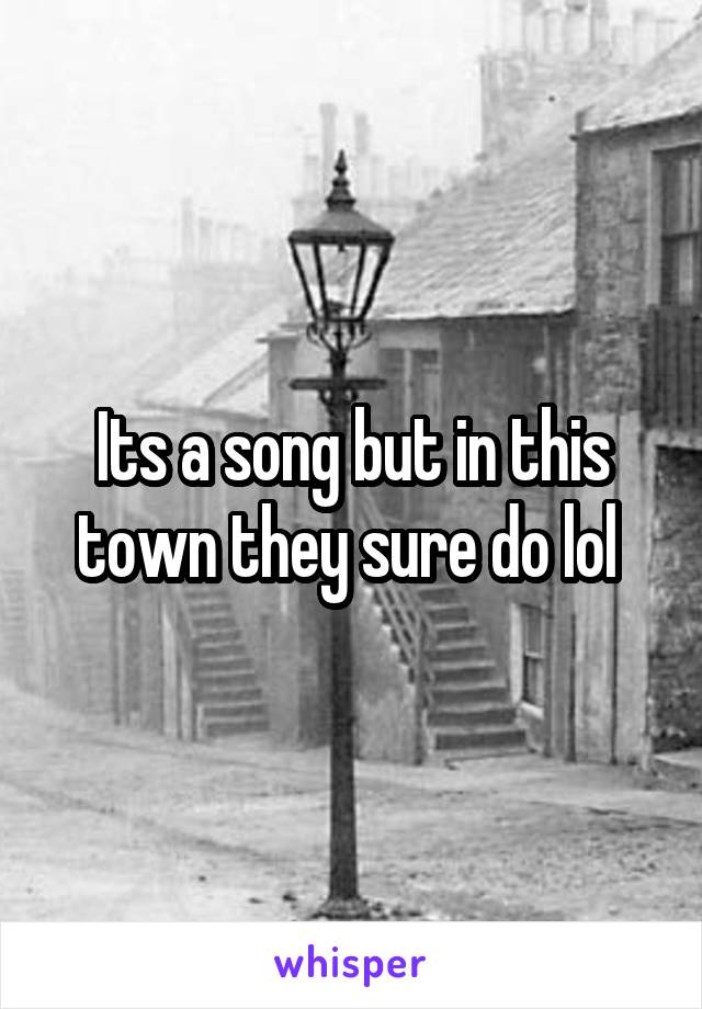 Its a song but in this town they sure do lol 