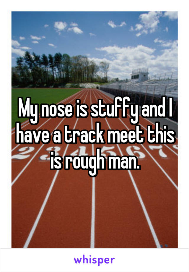 My nose is stuffy and I have a track meet this is rough man.