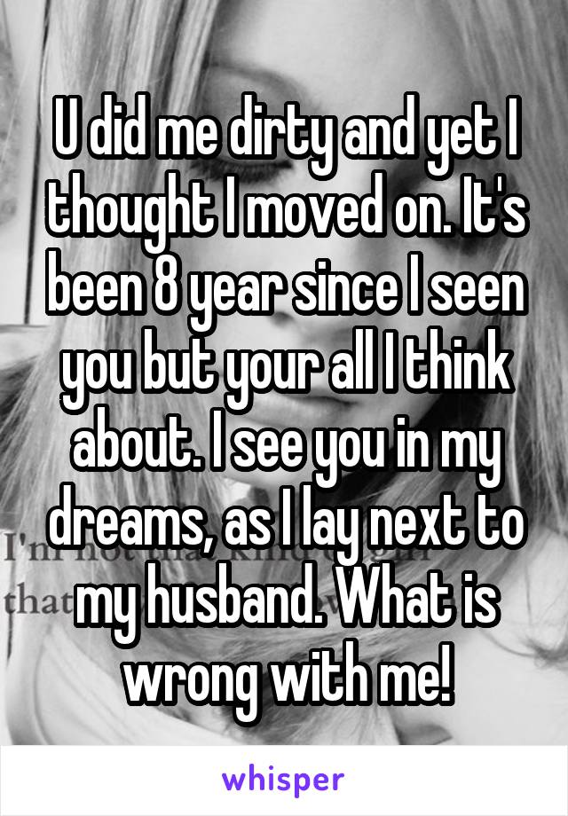 U did me dirty and yet I thought I moved on. It's been 8 year since I seen you but your all I think about. I see you in my dreams, as I lay next to my husband. What is wrong with me!