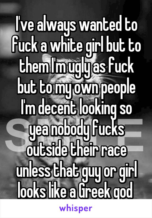 I've always wanted to fuck a white girl but to them I'm ugly as fuck but to my own people I'm decent looking so yea nobody fucks outside their race unless that guy or girl looks like a Greek god 