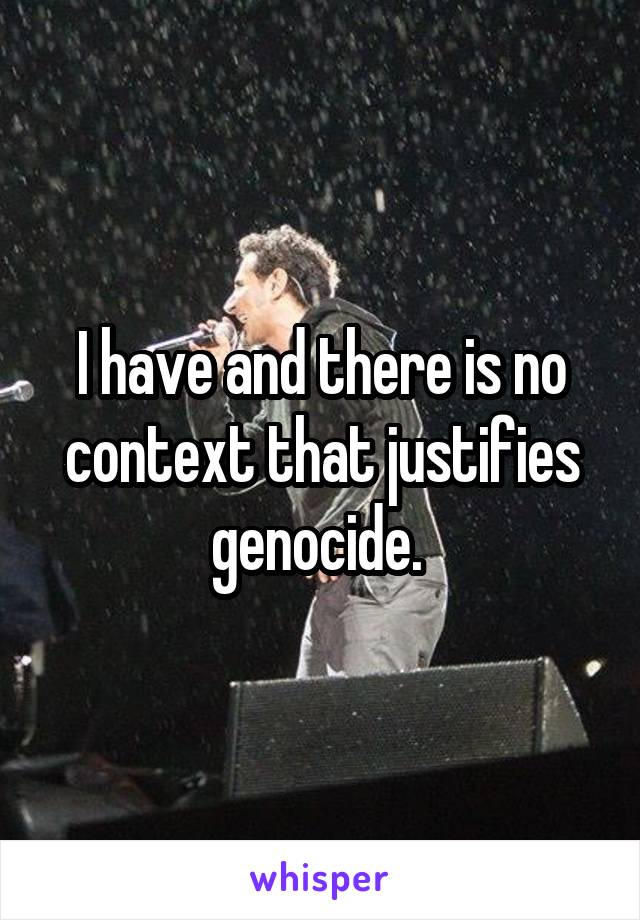 I have and there is no context that justifies genocide. 