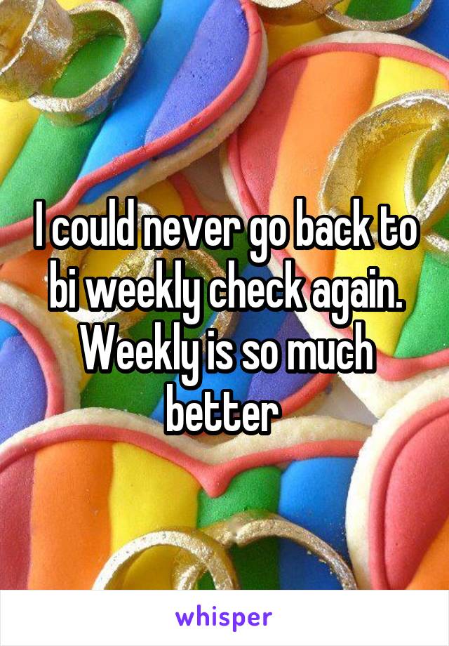 I could never go back to bi weekly check again. Weekly is so much better 