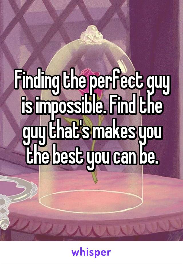 Finding the perfect guy is impossible. Find the guy that's makes you the best you can be.
