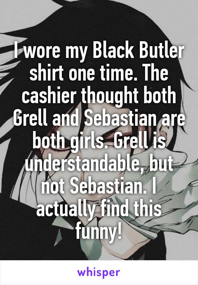 I wore my Black Butler shirt one time. The cashier thought both Grell and Sebastian are both girls. Grell is understandable, but not Sebastian. I actually find this funny!