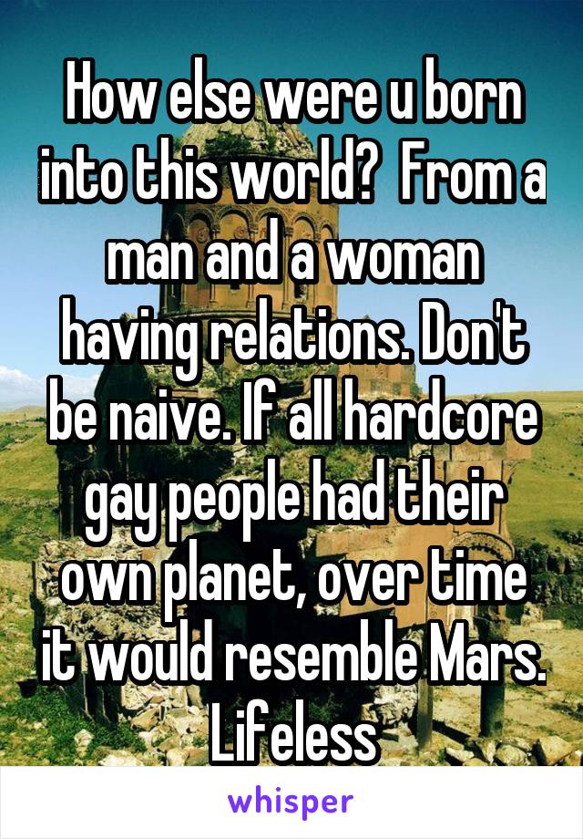 How else were u born into this world?  From a man and a woman having relations. Don't be naive. If all hardcore gay people had their own planet, over time it would resemble Mars. Lifeless