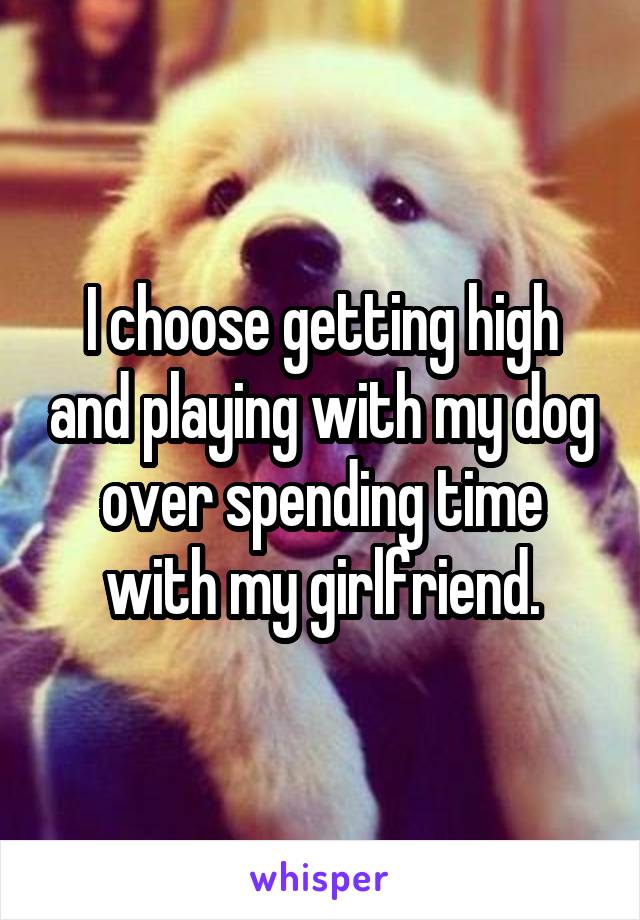 I choose getting high and playing with my dog over spending time with my girlfriend.