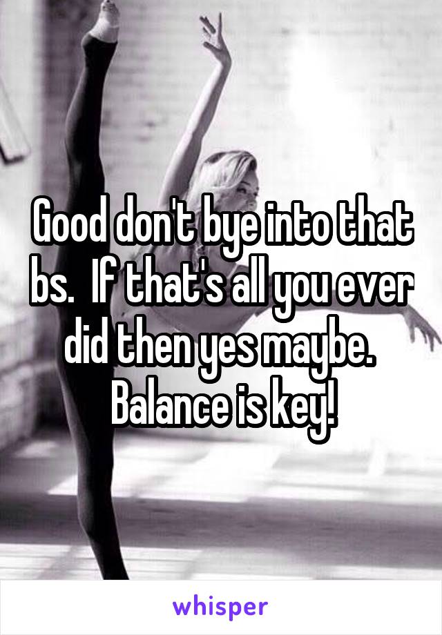 Good don't bye into that bs.  If that's all you ever did then yes maybe.  Balance is key!