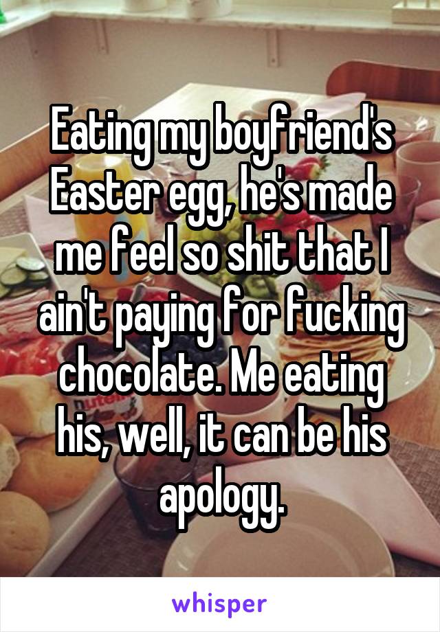 Eating my boyfriend's Easter egg, he's made me feel so shit that I ain't paying for fucking chocolate. Me eating his, well, it can be his apology.