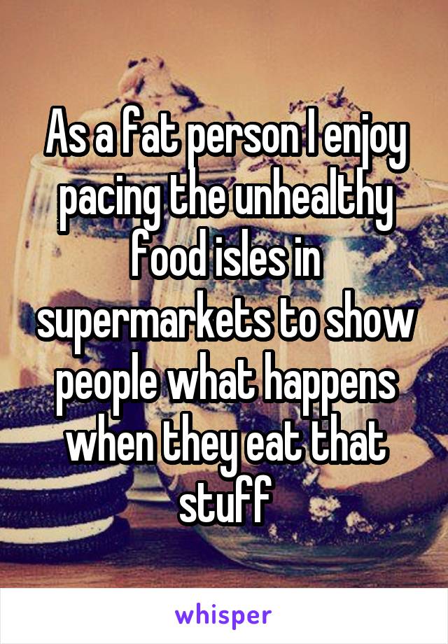 As a fat person I enjoy pacing the unhealthy food isles in supermarkets to show people what happens when they eat that stuff