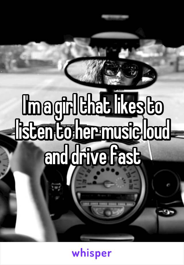 I'm a girl that likes to listen to her music loud and drive fast