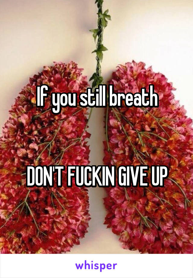 If you still breath

 
DON'T FUCKIN GIVE UP