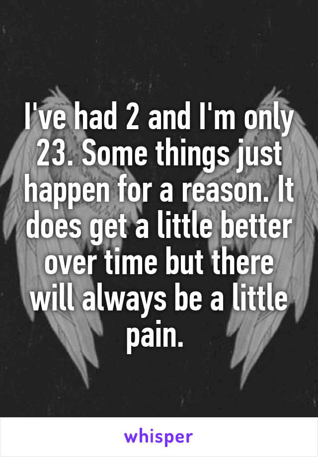 I've had 2 and I'm only 23. Some things just happen for a reason. It does get a little better over time but there will always be a little pain. 