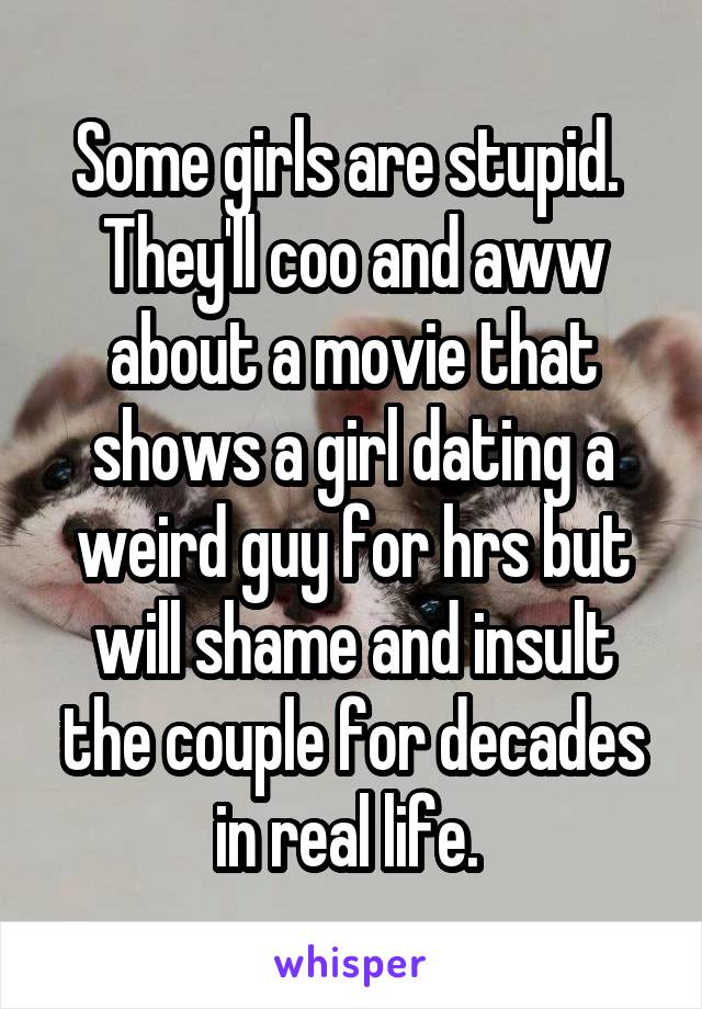 Some girls are stupid. 
They'll coo and aww about a movie that shows a girl dating a weird guy for hrs but will shame and insult the couple for decades in real life. 