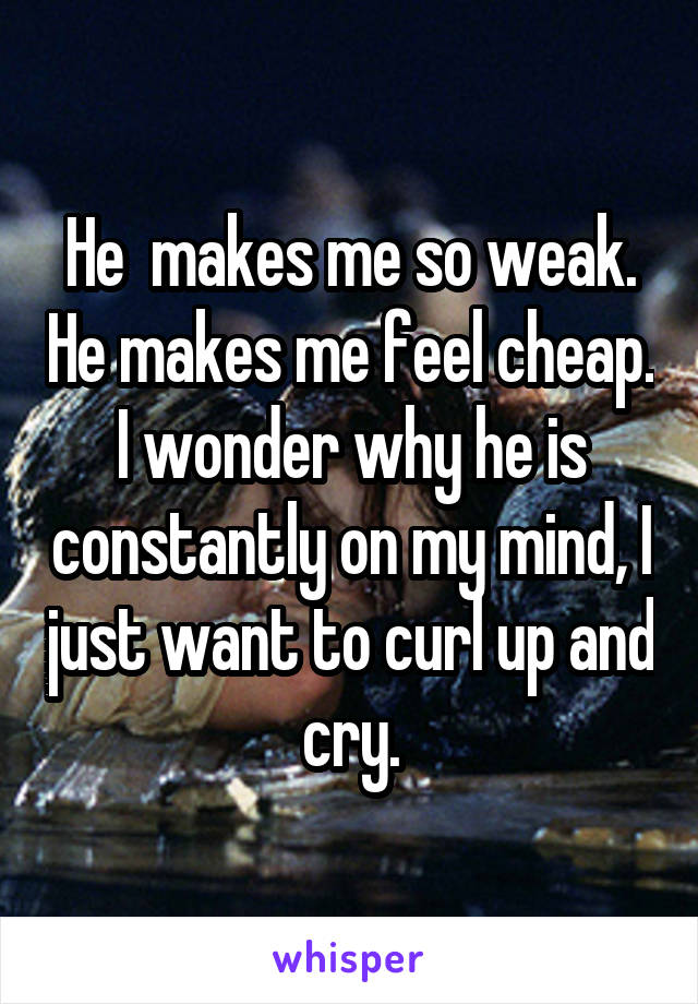 He  makes me so weak. He makes me feel cheap. I wonder why he is constantly on my mind, I just want to curl up and cry.