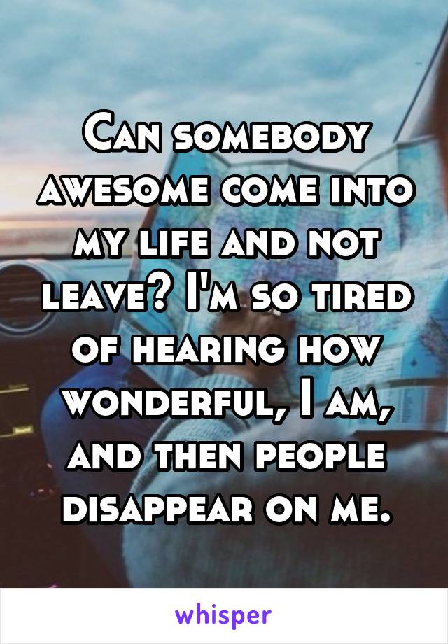 Can somebody awesome come into my life and not leave? I'm so tired of hearing how wonderful, I am, and then people disappear on me.