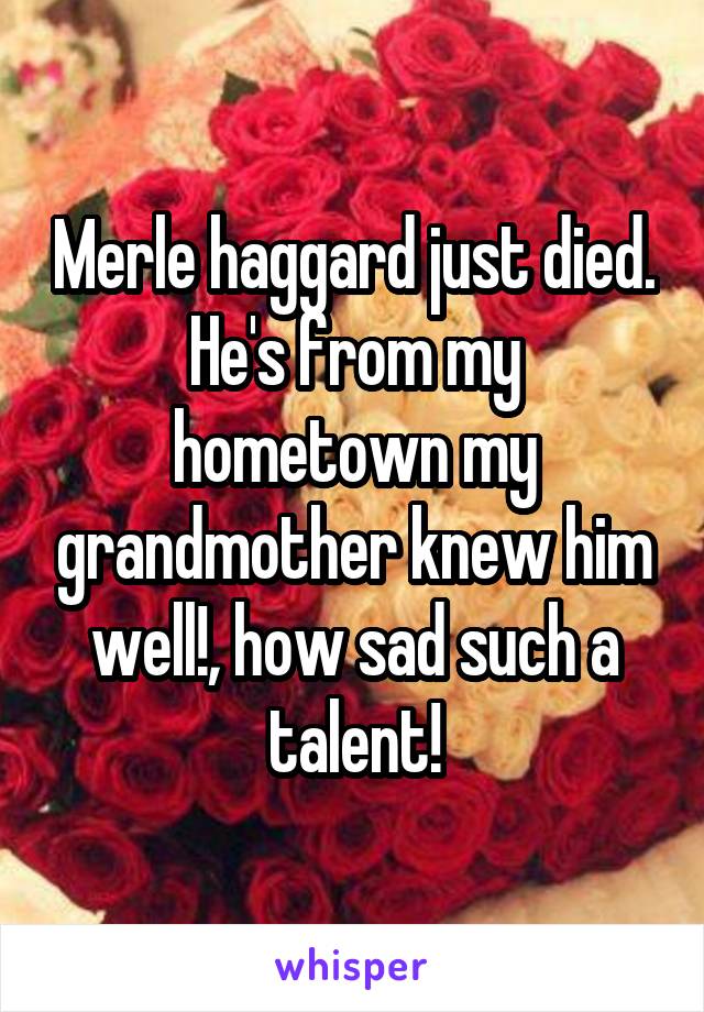 Merle haggard just died. He's from my hometown my grandmother knew him well!, how sad such a talent!