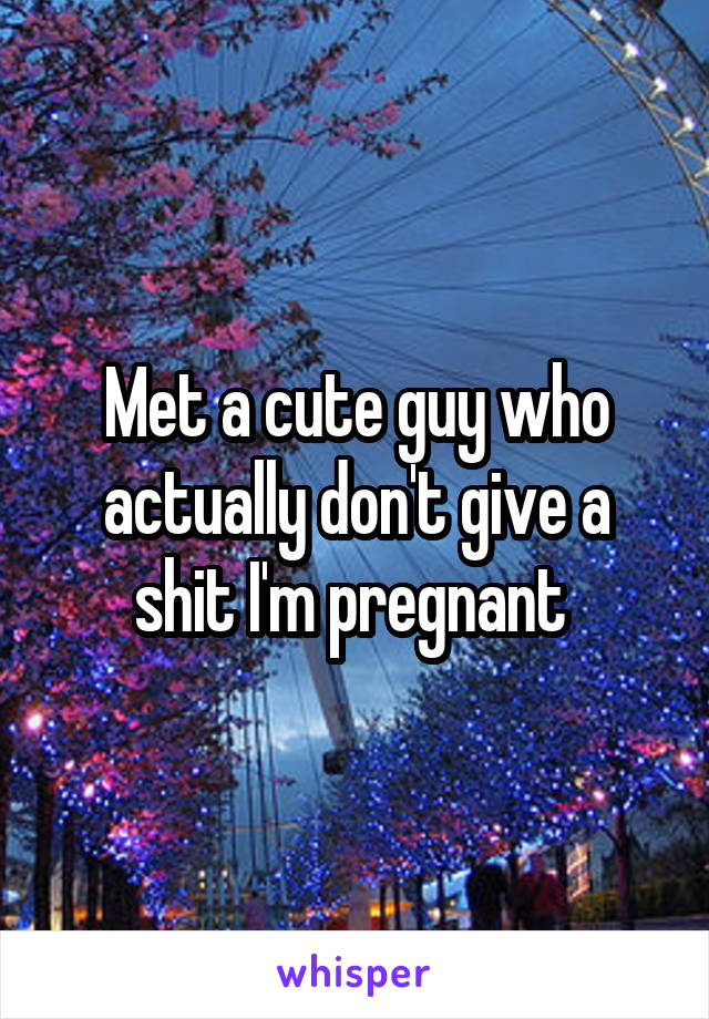 Met a cute guy who actually don't give a shit I'm pregnant 