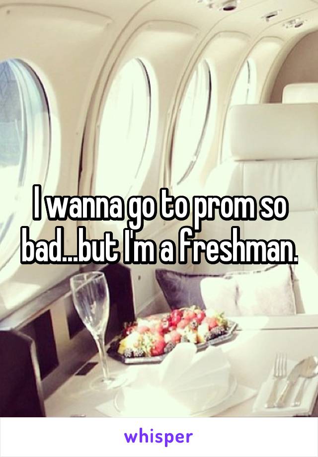 I wanna go to prom so bad...but I'm a freshman.